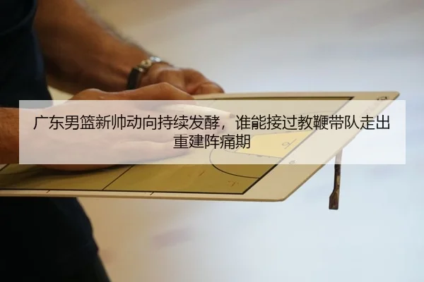 广东男篮新帅动向持续发酵，谁能接过教鞭带队走出重建阵痛期